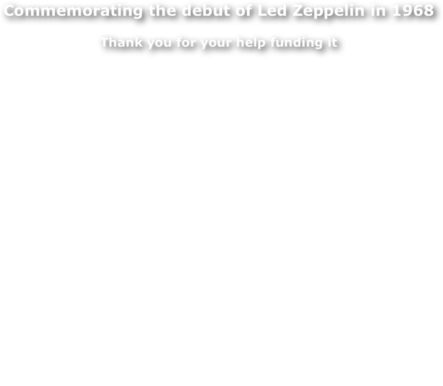 Commemorating the debut of Led Zeppelin in 1968

Thank you for your help funding it


45 years ago, 7 September 1968, the world's greatest rock band played their very first concert. This took place at Gladsaxe Teen Club in the outskirts of Copenhagen, Denmark.

My name is Jorgen Angel. I was the photographer who took the pictures of this very first performance by Led Zeppelin as well as many more shots of the band in the following years. For a long time I have had the idea that this historic event deserves a commemorative plaque on the wall of the school in Gladsaxe where the concert took place. An evening also the members of the band remember. Below is the front page of Jimmy Page’s web site on September 7 2012.

FUNDING
Thanks to fans of Led Zeppelin, The Borough of Gladsaxe and Tuborgfondet we got the funds to make this happen.  The unveiling of the plaque of course took place on 7 September 2013 at the school where the world premiere of Led Zeppelin took place on 7 September 1968. 
For more information about the location click on WHERE IS IT? in the top bar. 
Join us on Facebook. It's an open Facebook Page - you don't need a Facebook profile to view it.
On behalf of the committee I thank you,
Jorgen Angel